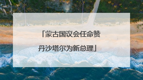 蒙古国议会任命赞丹沙塔尔为新总理