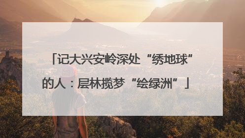 记大兴安岭深处“绣地球”的人：层林揽梦“绘绿洲”