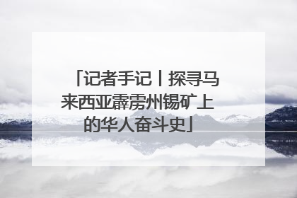 记者手记丨探寻马来西亚霹雳州锡矿上的华人奋斗史