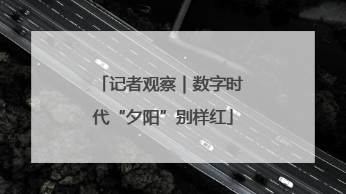 记者观察｜数字时代“夕阳”别样红