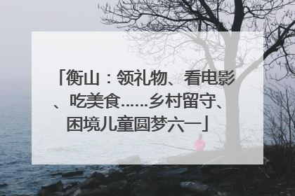 衡山：领礼物、看电影、吃美食……乡村留守、困境儿童圆梦六一