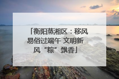 衡阳蒸湘区：移风易俗过端午 文明新风“粽”飘香