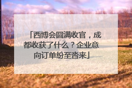 西博会圆满收官，成都收获了什么？企业意向订单纷至沓来