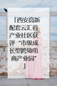 西安高新配套云汇谷产业社区获评“市级成长型跨境电商产业园”