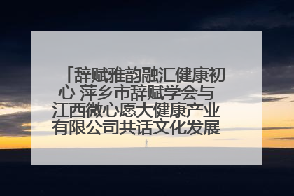 辞赋雅韵融汇健康初心 萍乡市辞赋学会与江西微心愿大健康产业有限公司共话文化发展新篇（图）