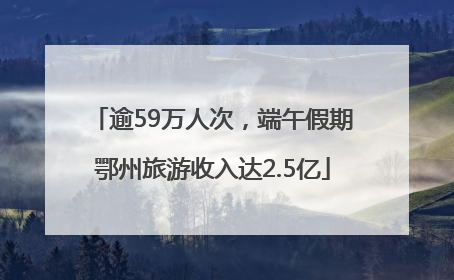 逾59万人次，端午假期鄂州旅游收入达2.5亿