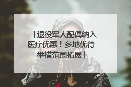 退役军人配偶纳入医疗优惠！多地优待举措范围拓展