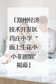 郑州经济技术开发区肖庄小学“面上生花小小非遗馆”揭幕