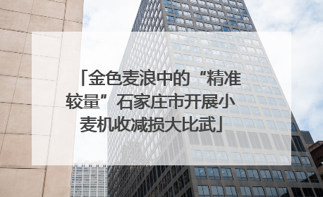 金色麦浪中的“精准较量”石家庄市开展小麦机收减损大比武