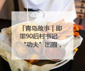 青岛故事｜即墨90后村书记“功夫”出圈，单条视频播放量过600万