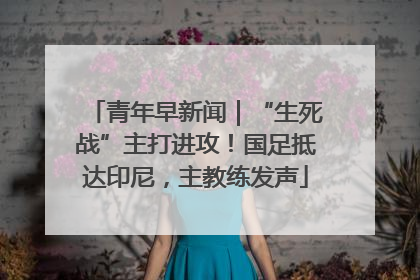 青年早新闻｜“生死战”主打进攻！国足抵达印尼，主教练发声