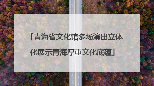 青海省文化馆多场演出立体化展示青海厚重文化底蕴