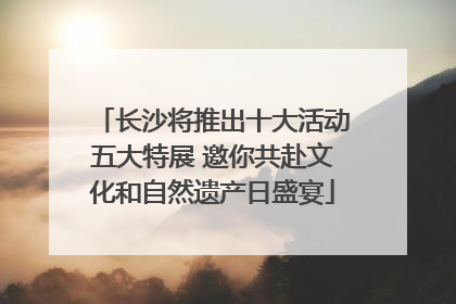 长沙将推出十大活动五大特展 邀你共赴文化和自然遗产日盛宴
