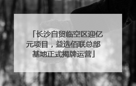 长沙自贸临空区迎亿元项目，益选佰联总部基地正式揭牌运营