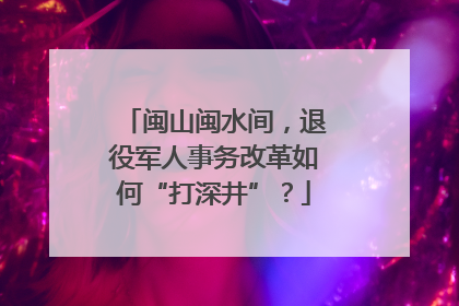 闽山闽水间，退役军人事务改革如何“打深井”？