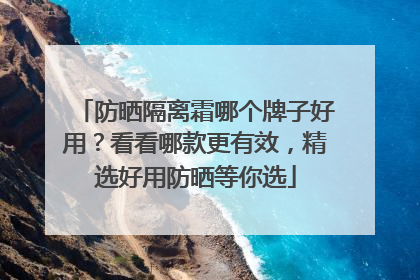 防晒隔离霜哪个牌子好用？看看哪款更有效，精选好用防晒等你选