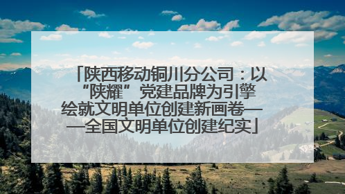 陕西移动铜川分公司：以“陕耀”党建品牌为引擎 绘就文明单位创建新画卷——全国文明单位创建纪实
