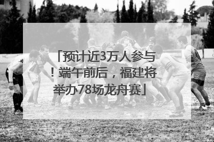 预计近3万人参与！端午前后，福建将举办78场龙舟赛