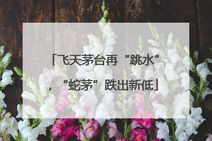 飞天茅台再“跳水”，“蛇茅”跌出新低