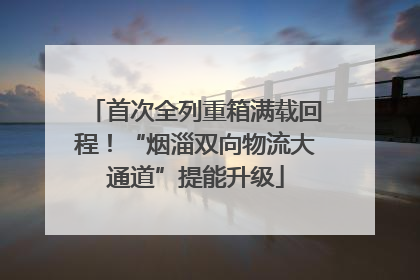 首次全列重箱满载回程！“烟淄双向物流大通道”提能升级