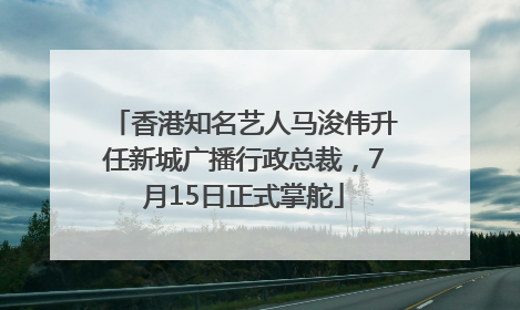 香港知名艺人马浚伟升任新城广播行政总裁，7月15日正式掌舵