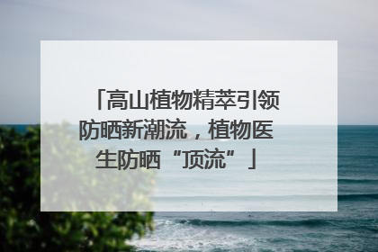 高山植物精萃引领防晒新潮流，植物医生防晒“顶流”