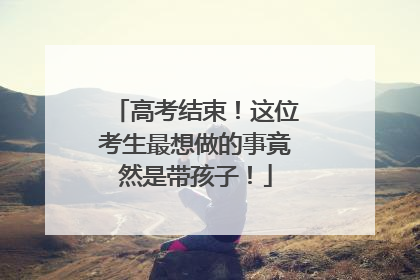 高考结束！这位考生最想做的事竟然是带孩子！