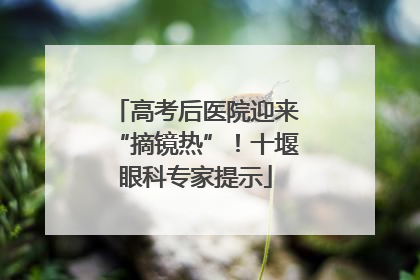 高考后医院迎来“摘镜热”！十堰眼科专家提示