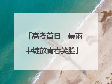 高考首日：暴雨中绽放青春笑脸