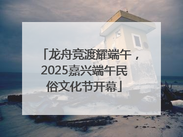 龙舟竞渡耀端午，2025嘉兴端午民俗文化节开幕