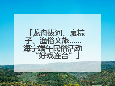 龙舟拔河、裹粽子、渔俗文旅……海宁端午民俗活动“好戏连台”