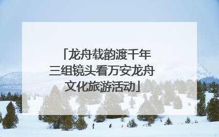 龙舟载韵渡千年 三组镜头看万安龙舟文化旅游活动