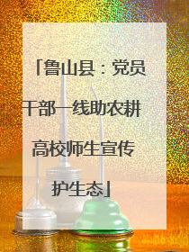 鲁山县：党员干部一线助农耕 高校师生宣传护生态