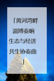 黄河湾畔 淄博奏响生态与经济共生协奏曲