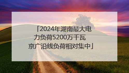 2024年湖南最大电力负荷5200万千瓦 京广沿线负荷相对集中