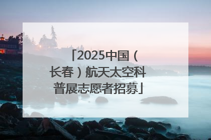 2025中国（长春）航天太空科普展志愿者招募