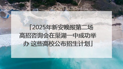 2025年新安晚报第二场高招咨询会在巢湖一中成功举办 这些高校公布招生计划