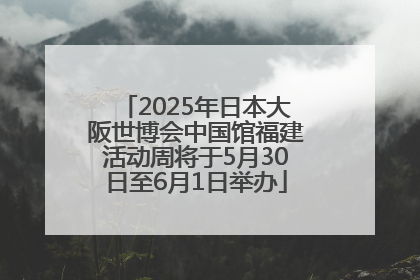 2025年日本大阪世博会中国馆福建活动周将于5月30日至6月1日举办