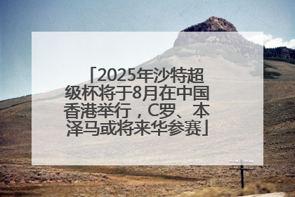 2025年沙特超级杯将于8月在中国香港举行，C罗、本泽马或将来华参赛
