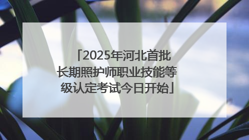 2025年河北首批长期照护师职业技能等级认定考试今日开始
