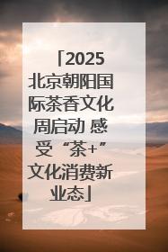 2025北京朝阳国际茶香文化周启动 感受“茶+”文化消费新业态