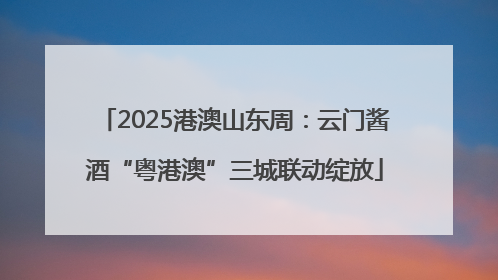 2025港澳山东周：云门酱酒“粤港澳”三城联动绽放