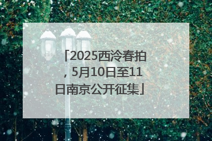 2025西泠春拍，5月10日至11日南京公开征集