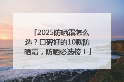2025防晒霜怎么选？口碑好的10款防晒霜，防晒必选榜！