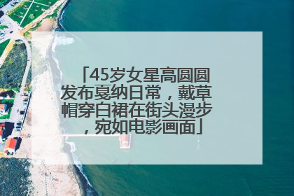 45岁女星高圆圆发布戛纳日常，戴草帽穿白裙在街头漫步，宛如电影画面